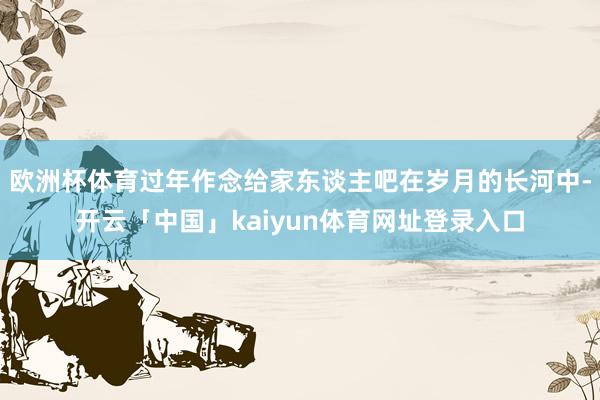 欧洲杯体育过年作念给家东谈主吧在岁月的长河中-开云「中国」kaiyun体育网址登录入口