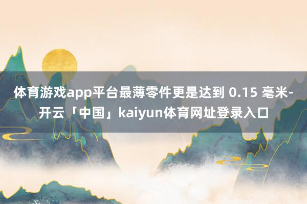 体育游戏app平台最薄零件更是达到 0.15 毫米-开云「中国」kaiyun体育网址登录入口