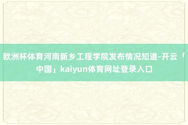 欧洲杯体育河南新乡工程学院发布情况知道-开云「中国」kaiyun体育网址登录入口