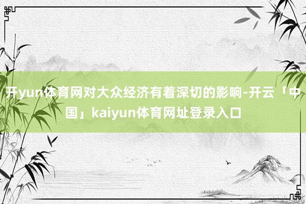 开yun体育网对大众经济有着深切的影响-开云「中国」kaiyun体育网址登录入口