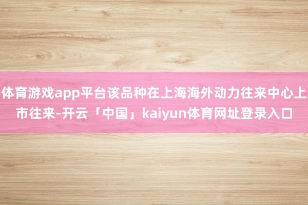 体育游戏app平台该品种在上海海外动力往来中心上市往来-开云「中国」kaiyun体育网址登录入口
