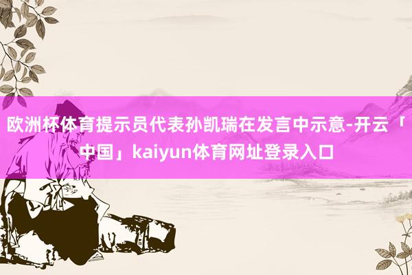 欧洲杯体育提示员代表孙凯瑞在发言中示意-开云「中国」kaiyun体育网址登录入口