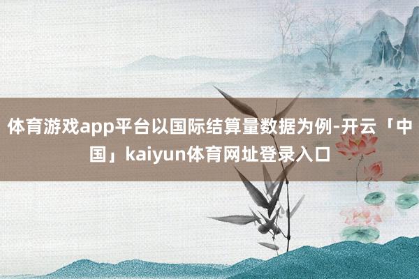 体育游戏app平台以国际结算量数据为例-开云「中国」kaiyun体育网址登录入口