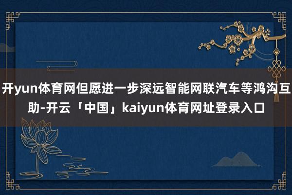 开yun体育网但愿进一步深远智能网联汽车等鸿沟互助-开云「中国」kaiyun体育网址登录入口