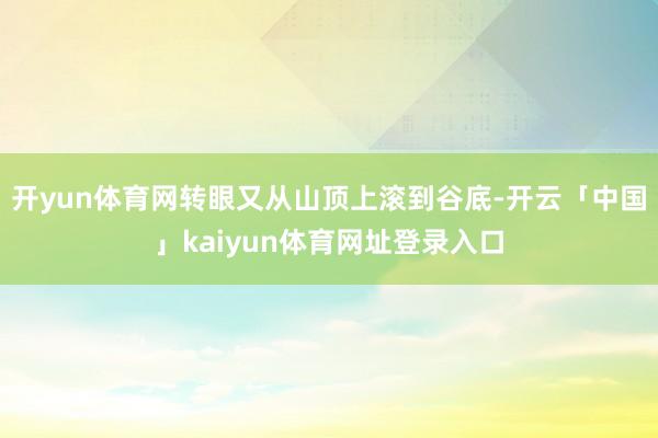 开yun体育网转眼又从山顶上滚到谷底-开云「中国」kaiyun体育网址登录入口
