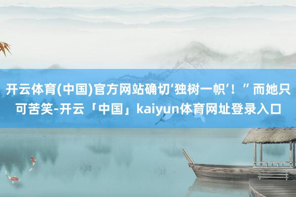 开云体育(中国)官方网站确切‘独树一帜’！”而她只可苦笑-开云「中国」kaiyun体育网址登录入口