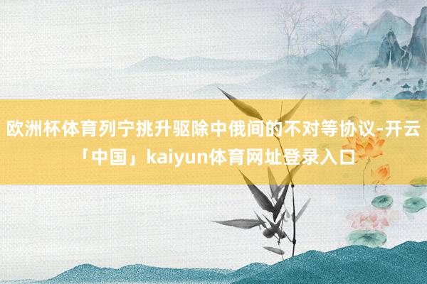 欧洲杯体育列宁挑升驱除中俄间的不对等协议-开云「中国」kaiyun体育网址登录入口