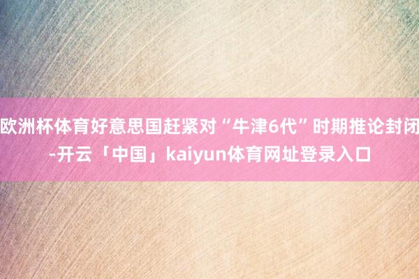 欧洲杯体育好意思国赶紧对“牛津6代”时期推论封闭-开云「中国」kaiyun体育网址登录入口