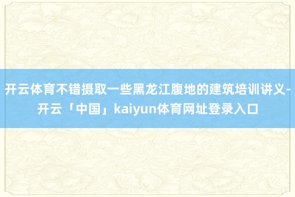 开云体育不错摄取一些黑龙江腹地的建筑培训讲义-开云「中国」kaiyun体育网址登录入口