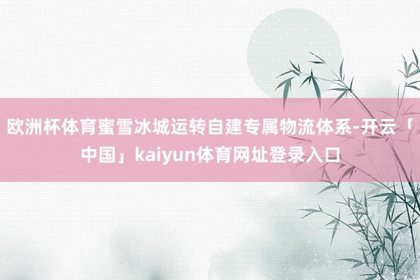 欧洲杯体育蜜雪冰城运转自建专属物流体系-开云「中国」kaiyun体育网址登录入口