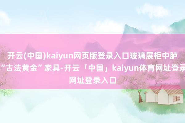 开云(中国)kaiyun网页版登录入口玻璃展柜中胪列的“古法黄金”家具-开云「中国」kaiyun体育网址登录入口