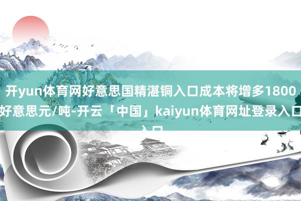 开yun体育网好意思国精湛铜入口成本将增多1800好意思元/吨-开云「中国」kaiyun体育网址登录入口