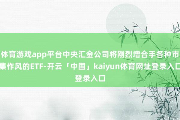体育游戏app平台中央汇金公司将刚烈增合手各种市集作风的ETF-开云「中国」kaiyun体育网址登录入口