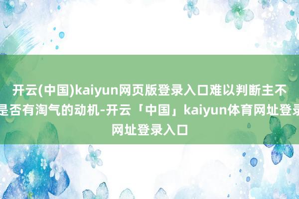 开云(中国)kaiyun网页版登录入口难以判断主不雅上是否有淘气的动机-开云「中国」kaiyun体育网址登录入口