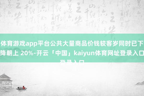 体育游戏app平台公共大量商品价钱较客岁同时已下降朝上 20%-开云「中国」kaiyun体育网址登录入口