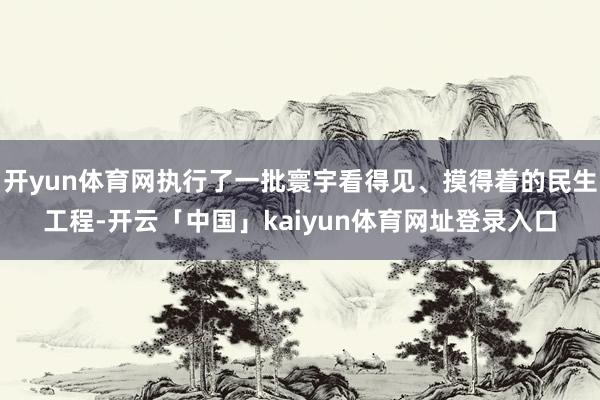开yun体育网执行了一批寰宇看得见、摸得着的民生工程-开云「中国」kaiyun体育网址登录入口