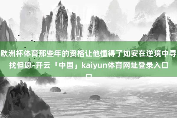 欧洲杯体育那些年的资格让他懂得了如安在逆境中寻找但愿-开云「中国」kaiyun体育网址登录入口