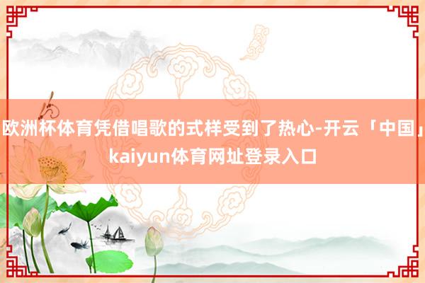 欧洲杯体育凭借唱歌的式样受到了热心-开云「中国」kaiyun体育网址登录入口
