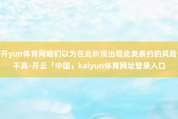 开yun体育网咱们以为在此阶段出现此类条约的风险不高-开云「中国」kaiyun体育网址登录入口