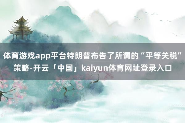 体育游戏app平台特朗普布告了所谓的“平等关税”策略-开云「中国」kaiyun体育网址登录入口