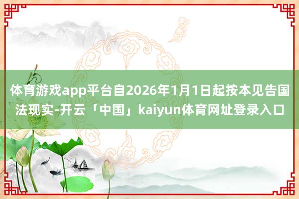 体育游戏app平台自2026年1月1日起按本见告国法现实-开云「中国」kaiyun体育网址登录入口