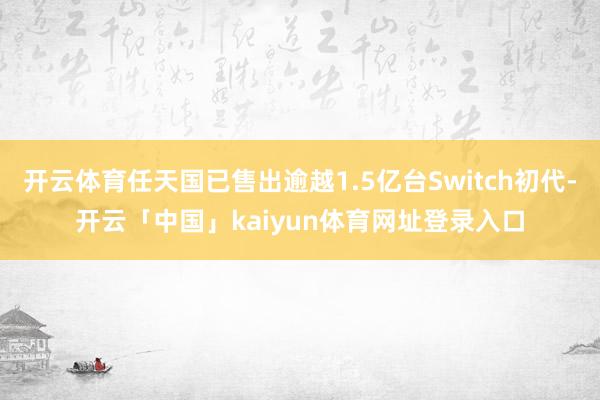 开云体育任天国已售出逾越1.5亿台Switch初代-开云「中国」kaiyun体育网址登录入口