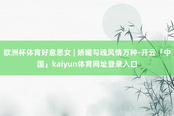 欧洲杯体育好意思女 | 娇媚勾魂风情万种-开云「中国」kaiyun体育网址登录入口