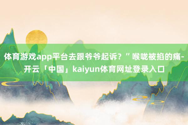 体育游戏app平台去跟爷爷起诉？”喉咙被掐的痛-开云「中国」kaiyun体育网址登录入口