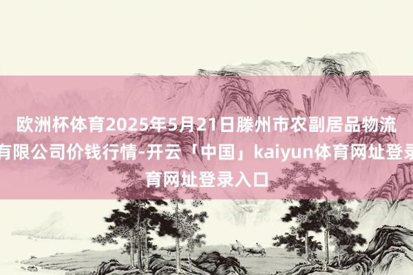 欧洲杯体育2025年5月21日滕州市农副居品物流中心有限公司价钱行情-开云「中国」kaiyun体育网址登录入口