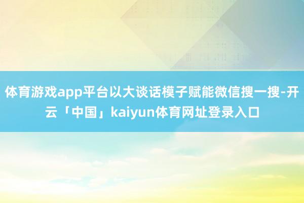 体育游戏app平台以大谈话模子赋能微信搜一搜-开云「中国」kaiyun体育网址登录入口
