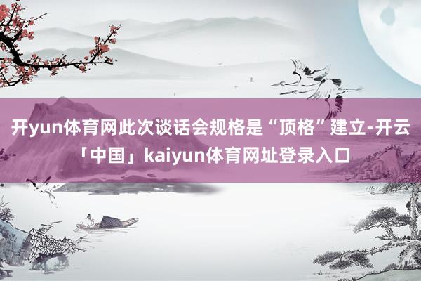 开yun体育网此次谈话会规格是“顶格”建立-开云「中国」kaiyun体育网址登录入口