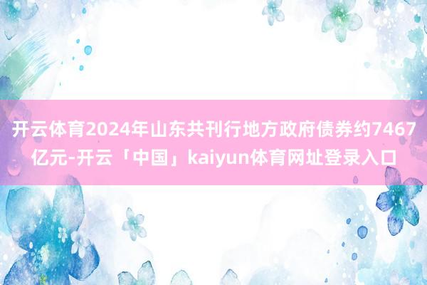 开云体育2024年山东共刊行地方政府债券约7467亿元-开云「中国」kaiyun体育网址登录入口