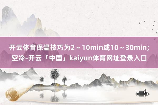 开云体育保温技巧为2~10min或10~30min;空冷-开云「中国」kaiyun体育网址登录入口