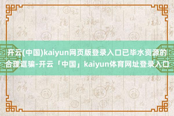 开云(中国)kaiyun网页版登录入口已毕水资源的合理诓骗-开云「中国」kaiyun体育网址登录入口