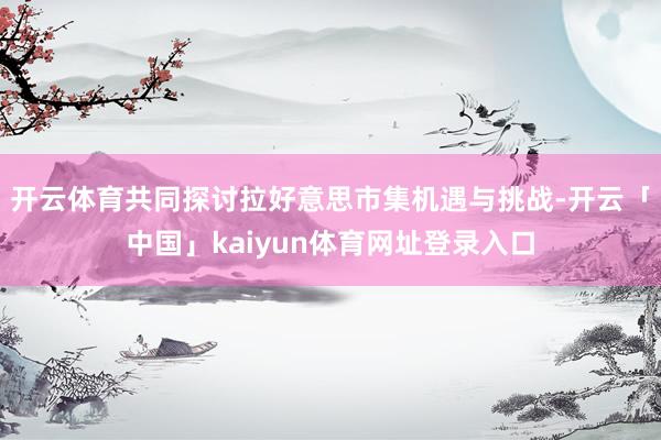 开云体育共同探讨拉好意思市集机遇与挑战-开云「中国」kaiyun体育网址登录入口