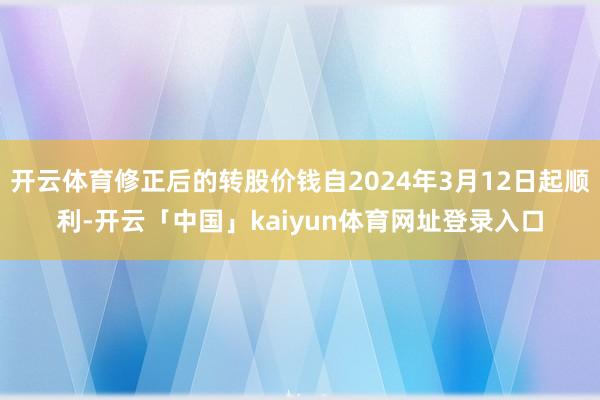 开云体育修正后的转股价钱自2024年3月12日起顺利-开云「中国」kaiyun体育网址登录入口