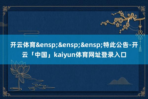 开云体育&ensp;&ensp;&ensp;特此公告-开云「中国」kaiyun体育网址登录入口