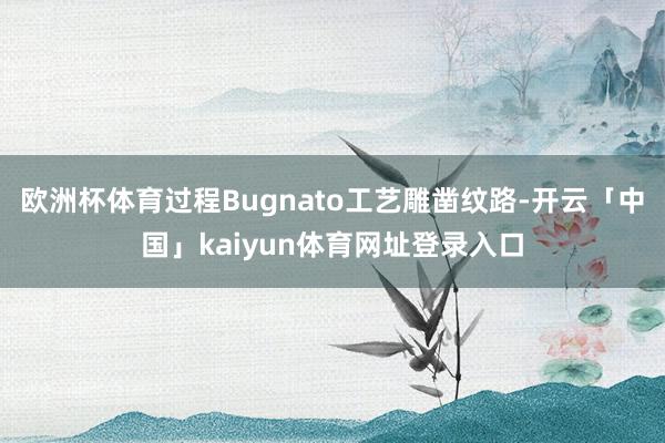 欧洲杯体育过程Bugnato工艺雕凿纹路-开云「中国」kaiyun体育网址登录入口
