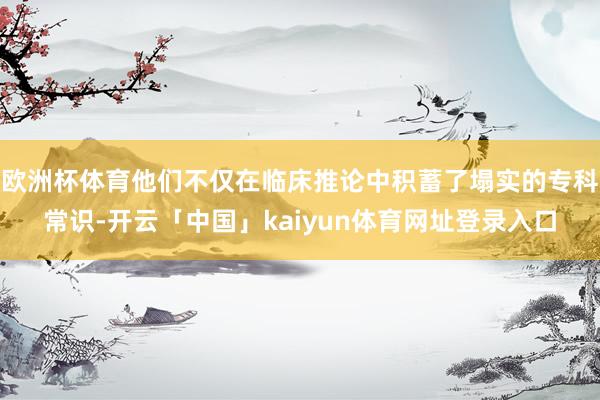 欧洲杯体育他们不仅在临床推论中积蓄了塌实的专科常识-开云「中国」kaiyun体育网址登录入口
