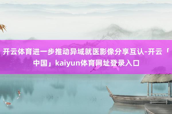 开云体育进一步推动异域就医影像分享互认-开云「中国」kaiyun体育网址登录入口