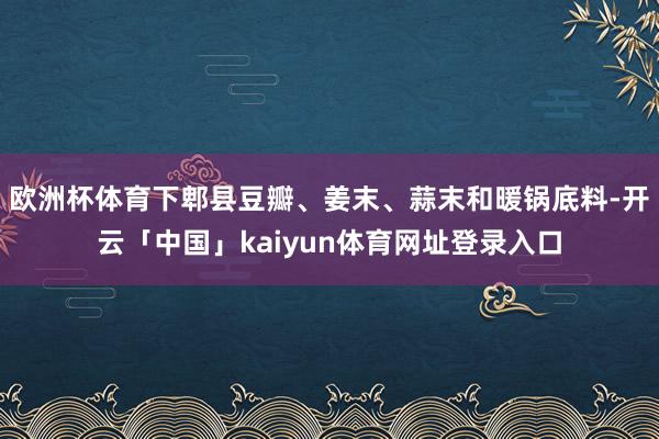 欧洲杯体育下郫县豆瓣、姜末、蒜末和暖锅底料-开云「中国」kaiyun体育网址登录入口
