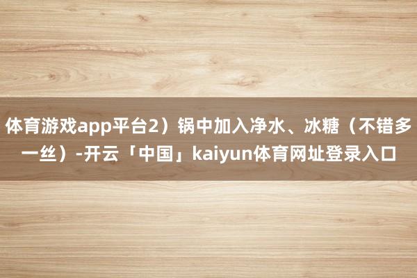体育游戏app平台2）锅中加入净水、冰糖（不错多一丝）-开云「中国」kaiyun体育网址登录入口