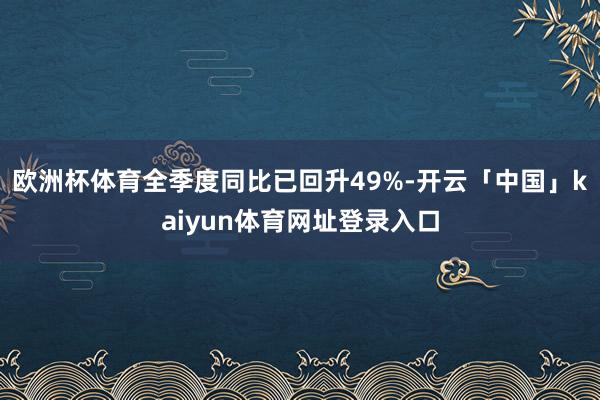 欧洲杯体育全季度同比已回升49%-开云「中国」kaiyun体育网址登录入口