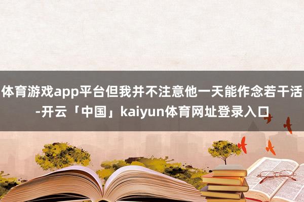 体育游戏app平台但我并不注意他一天能作念若干活-开云「中国」kaiyun体育网址登录入口