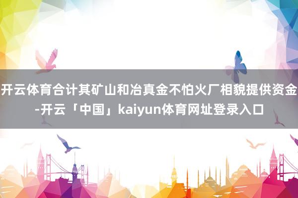 开云体育合计其矿山和冶真金不怕火厂相貌提供资金-开云「中国」kaiyun体育网址登录入口